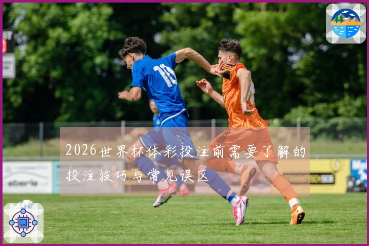 2026世界杯体彩投注前需要了解的投注技巧与常见误区